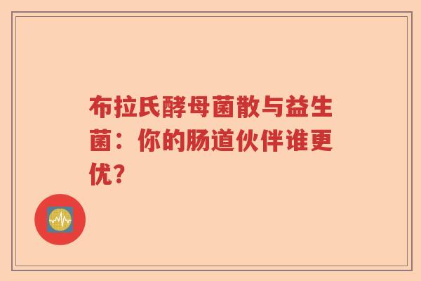 布拉氏酵母菌散与益生菌：你的肠道伙伴谁更优？
