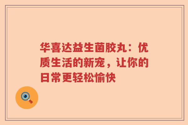 华喜达益生菌胶丸：优质生活的新宠，让你的日常更轻松愉快