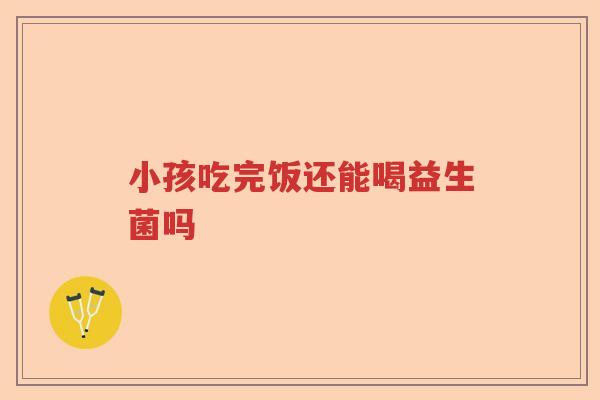小孩吃完饭还能喝益生菌吗