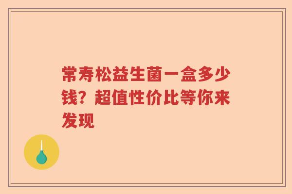常寿松益生菌一盒多少钱？超值性价比等你来发现