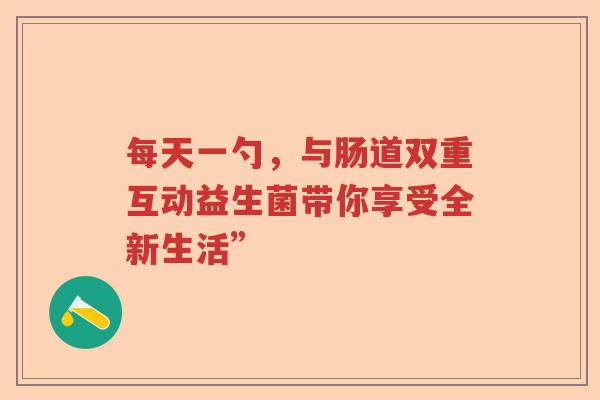 每天一勺，与肠道双重互动益生菌带你享受全新生活”