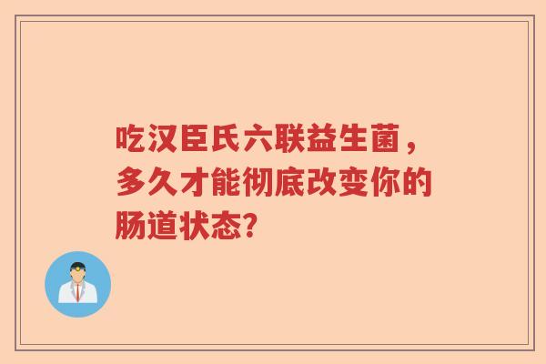 吃汉臣氏六联益生菌，多久才能彻底改变你的肠道状态？