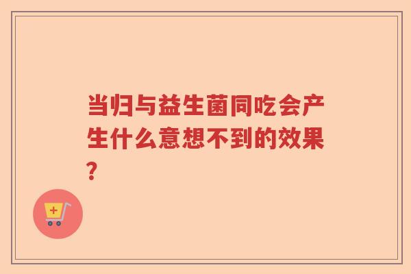 当归与益生菌同吃会产生什么意想不到的效果？