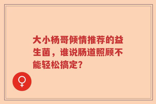 大小杨哥倾情推荐的益生菌，谁说肠道照顾不能轻松搞定？