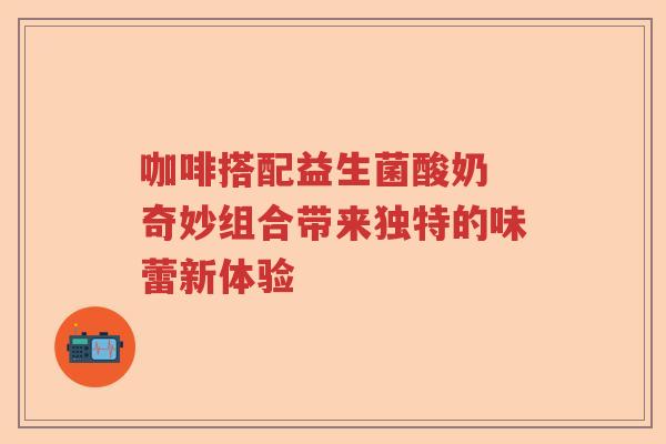 咖啡搭配益生菌酸奶 奇妙组合带来独特的味蕾新体验