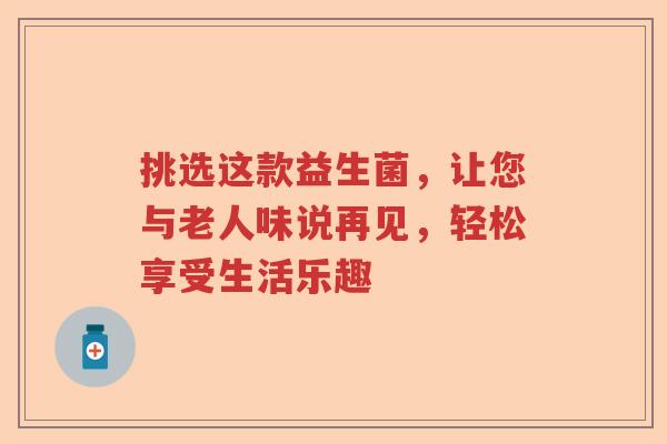 挑选这款益生菌，让您与老人味说再见，轻松享受生活乐趣