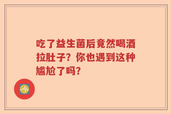 吃了益生菌后竟然喝酒拉肚子？你也遇到这种尴尬了吗？