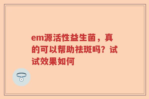 em源活性益生菌，真的可以帮助祛斑吗？试试效果如何