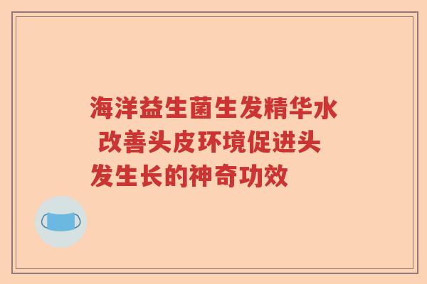 海洋益生菌生发精华水 改善头皮环境促进头发生长的神奇功效