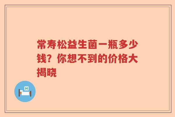 常寿松益生菌一瓶多少钱？你想不到的价格大揭晓