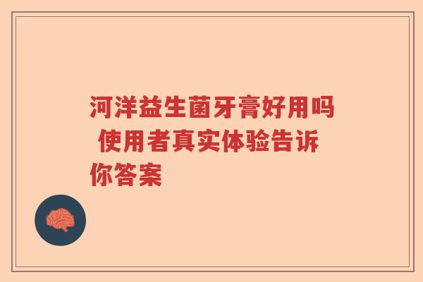 河洋益生菌牙膏好用吗 使用者真实体验告诉你答案