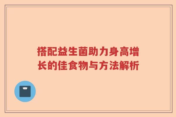 搭配益生菌助力身高增长的佳食物与方法解析