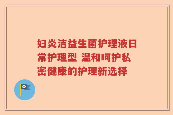 妇炎洁益生菌护理液日常护理型 温和呵护私密健康的护理新选择