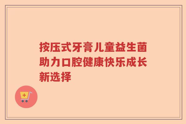按压式牙膏儿童益生菌助力口腔健康快乐成长新选择