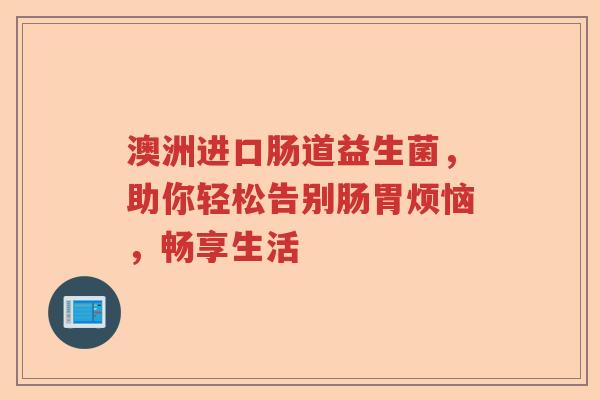 澳洲进口肠道益生菌，助你轻松告别肠胃烦恼，畅享生活