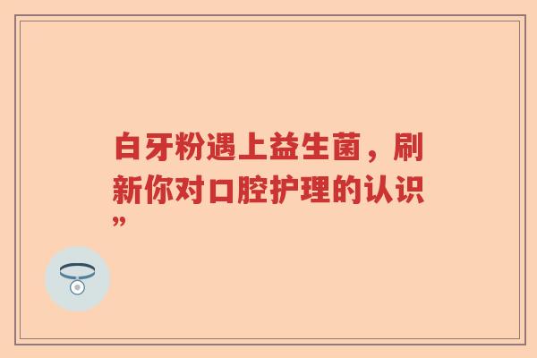 白牙粉遇上益生菌，刷新你对口腔护理的认识”