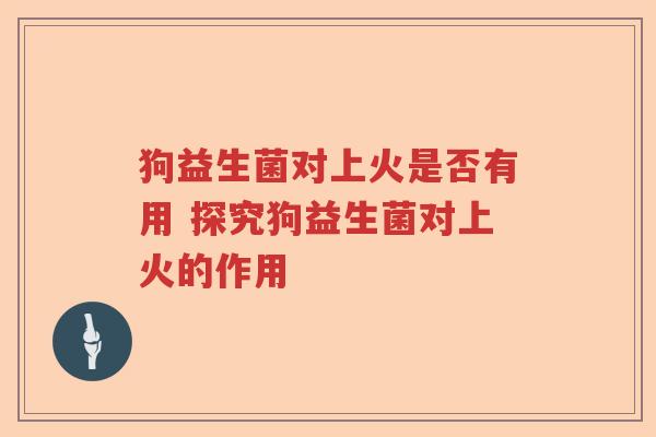 狗益生菌对上火是否有用 探究狗益生菌对上火的作用