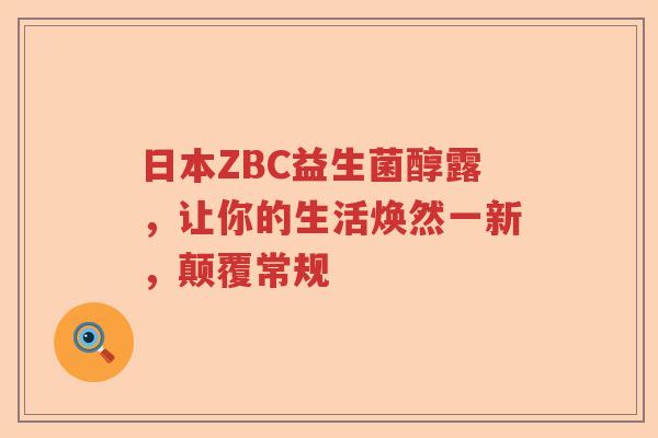 日本ZBC益生菌醇露，让你的生活焕然一新，颠覆常规