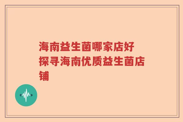 海南益生菌哪家店好 探寻海南优质益生菌店铺