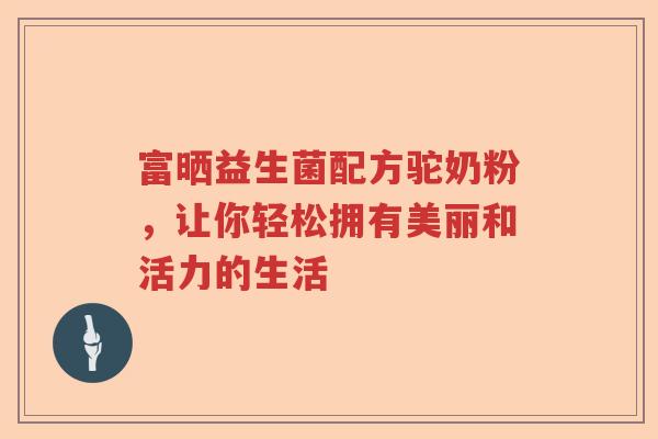 富晒益生菌配方驼奶粉，让你轻松拥有美丽和活力的生活