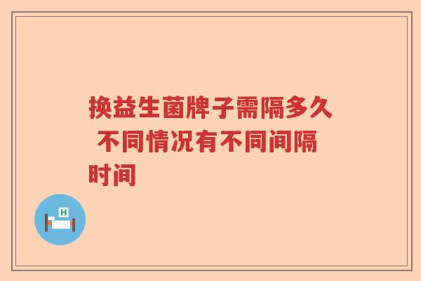 换益生菌牌子需隔多久 不同情况有不同间隔时间