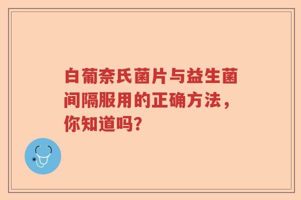 白葡奈氏菌片与益生菌间隔服用的正确方法，你知道吗？