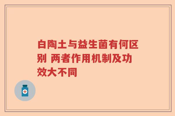 白陶土与益生菌有何区别 两者作用机制及功效大不同