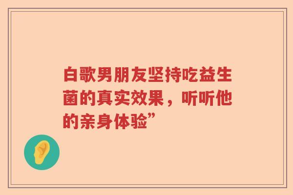 白歌男朋友坚持吃益生菌的真实效果，听听他的亲身体验”