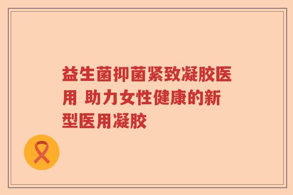 益生菌抑菌紧致凝胶医用 助力女性健康的新型医用凝胶