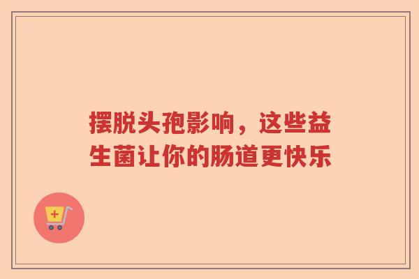 摆脱头孢影响，这些益生菌让你的肠道更快乐