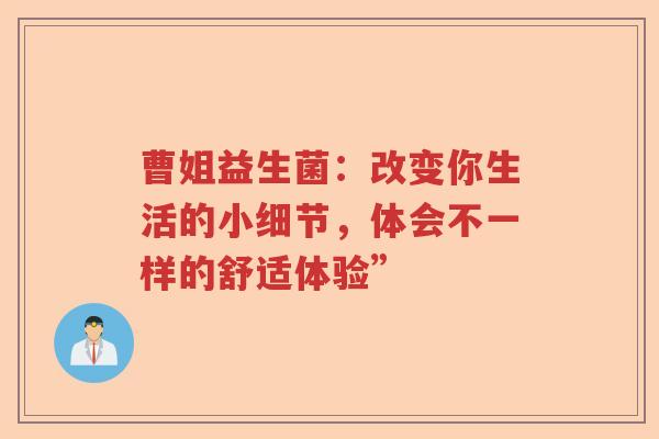 曹姐益生菌：改变你生活的小细节，体会不一样的舒适体验”