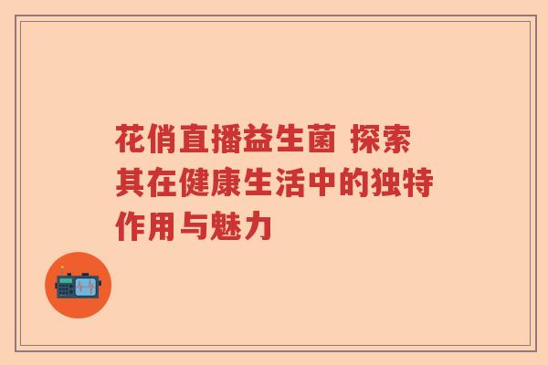 花俏直播益生菌 探索其在健康生活中的独特作用与魅力