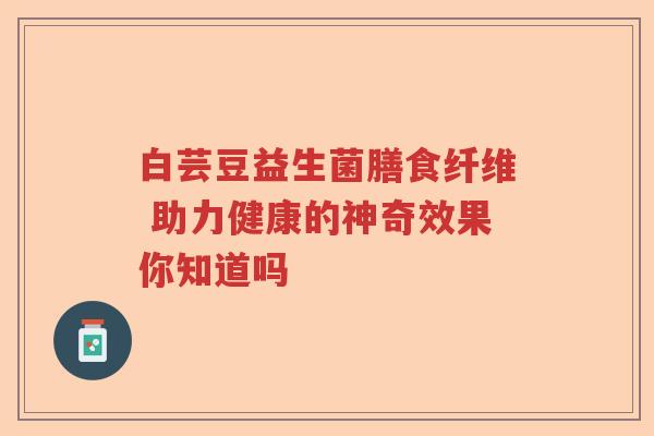 白芸豆益生菌膳食纤维 助力健康的神奇效果你知道吗