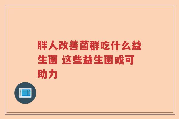 胖人改善菌群吃什么益生菌 这些益生菌或可助力