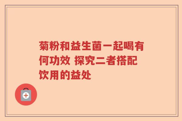 菊粉和益生菌一起喝有何功效 探究二者搭配饮用的益处