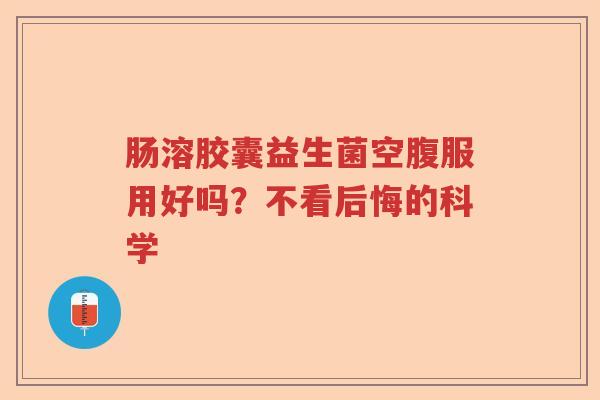 肠溶胶囊益生菌空腹服用好吗？不看后悔的科学