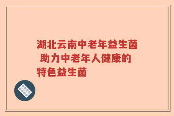 湖北云南中老年益生菌 助力中老年人健康的特色益生菌