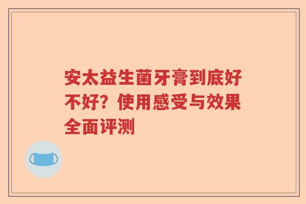 安太益生菌牙膏到底好不好？使用感受与效果全面评测