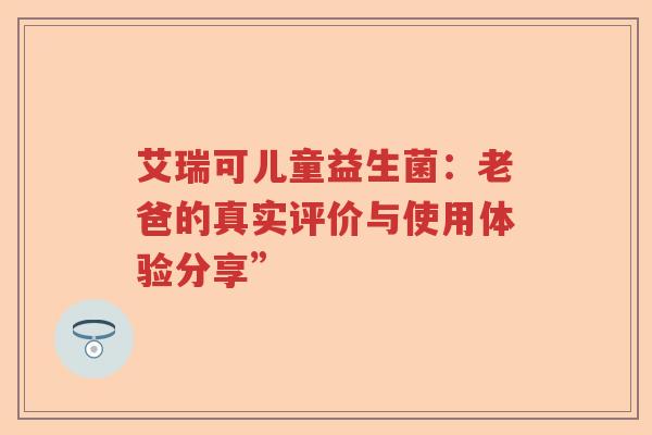 艾瑞可儿童益生菌：老爸的真实评价与使用体验分享”