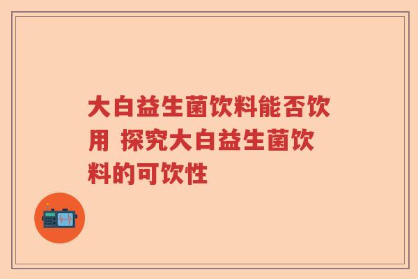 大白益生菌饮料能否饮用 探究大白益生菌饮料的可饮性