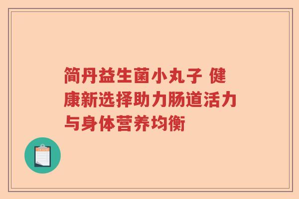 简丹益生菌小丸子 健康新选择助力肠道活力与身体营养均衡