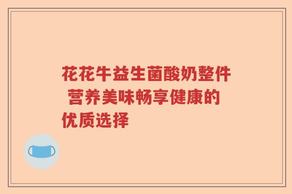 花花牛益生菌酸奶整件 营养美味畅享健康的优质选择