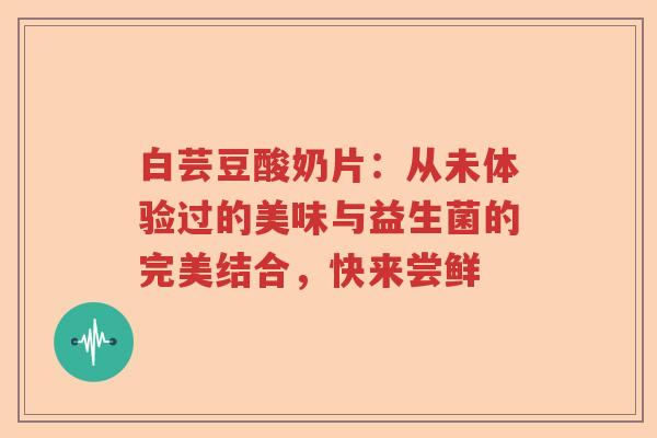 白芸豆酸奶片：从未体验过的美味与益生菌的完美结合，快来尝鲜