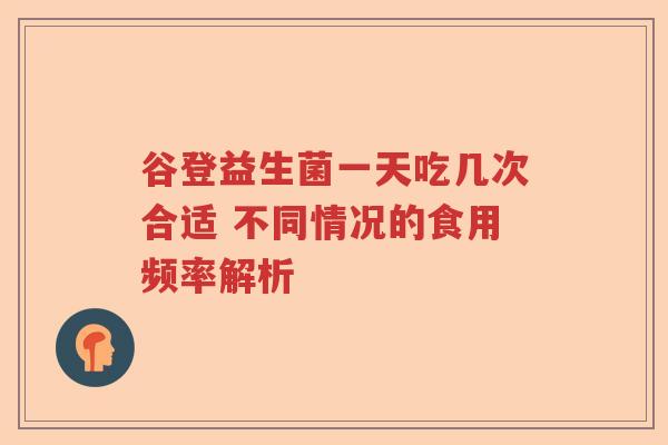 谷登益生菌一天吃几次合适 不同情况的食用频率解析