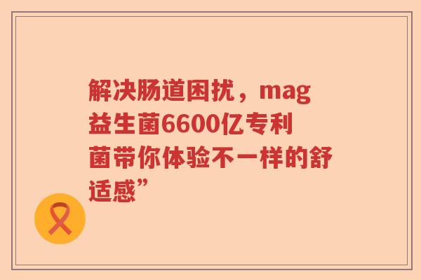 解决肠道困扰，mag益生菌6600亿专利菌带你体验不一样的舒适感”