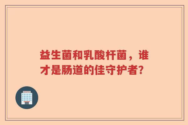 益生菌和乳酸杆菌，谁才是肠道的佳守护者？