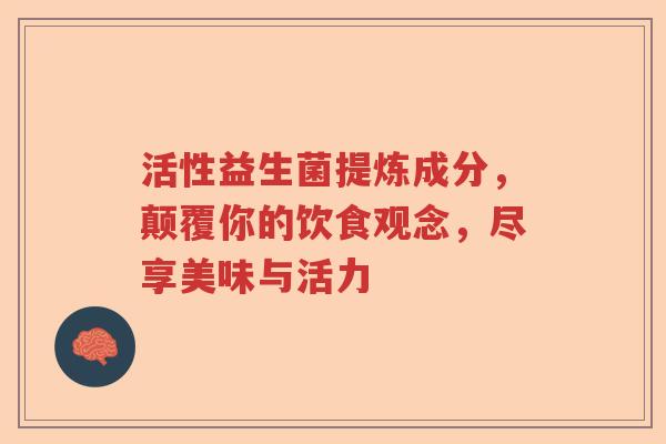 活性益生菌提炼成分，颠覆你的饮食观念，尽享美味与活力