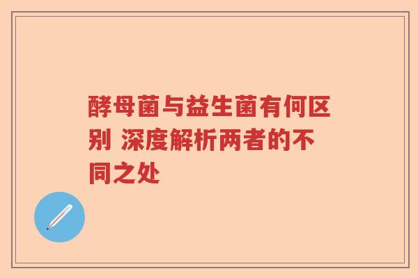 酵母菌与益生菌有何区别 深度解析两者的不同之处