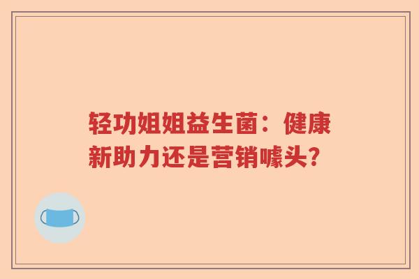轻功姐姐益生菌：健康新助力还是营销噱头？