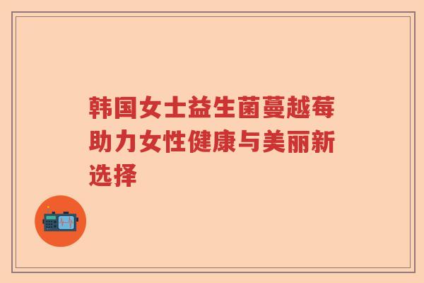 韩国女士益生菌蔓越莓助力女性健康与美丽新选择